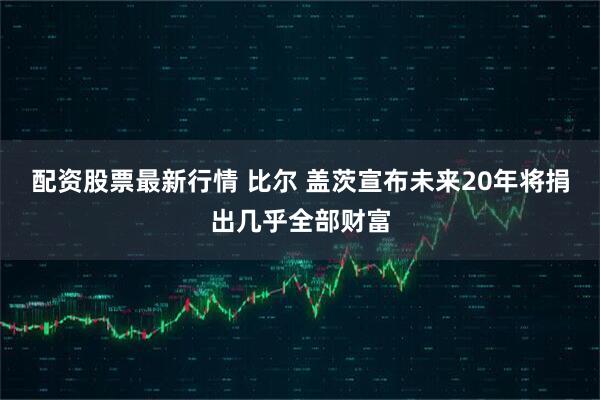 配资股票最新行情 比尔 盖茨宣布未来20年将捐出几乎全部财富