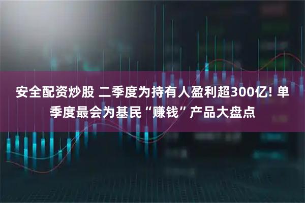安全配资炒股 二季度为持有人盈利超300亿! 单季度最会为基民“赚钱”产品大盘点