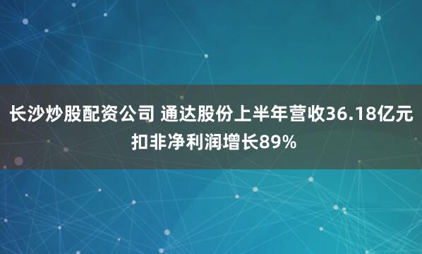 长沙炒股配资公司 通达股份上半年营收36.18亿元 扣非净利润增长89%