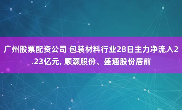 广州股票配资公司 包装材料行业28日主力净流入2.23亿元, 顺灏股份、盛通股份居前