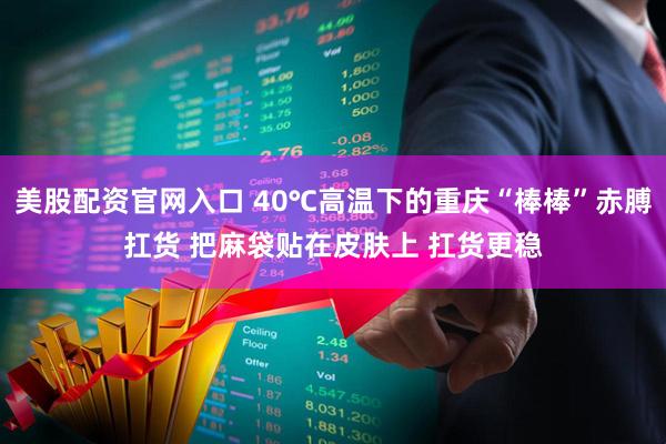美股配资官网入口 40℃高温下的重庆“棒棒”赤膊扛货 把麻袋贴在皮肤上 扛货更稳