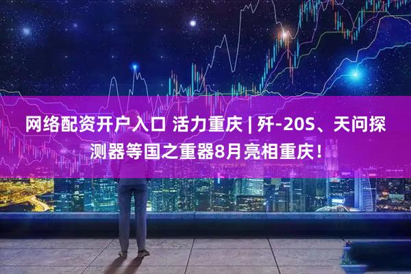 网络配资开户入口 活力重庆 | 歼-20S、天问探测器等国之重器8月亮相重庆！