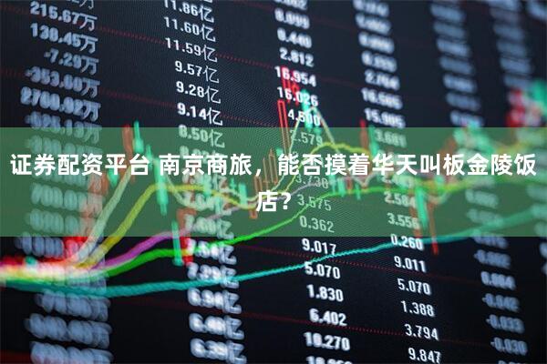证券配资平台 南京商旅，能否摸着华天叫板金陵饭店？
