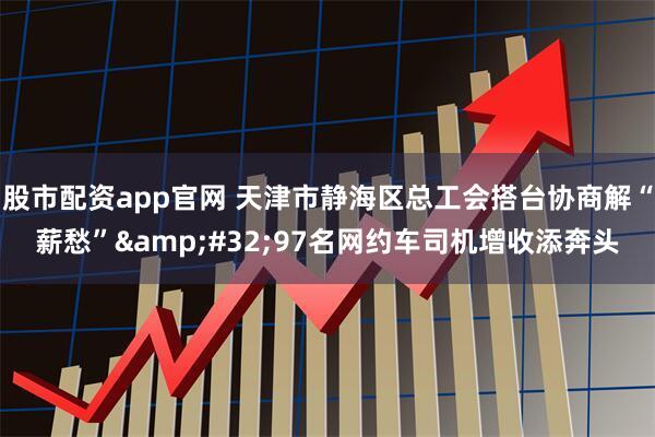 股市配资app官网 天津市静海区总工会搭台协商解“薪愁”&#32;97名网约车司机增收添奔头