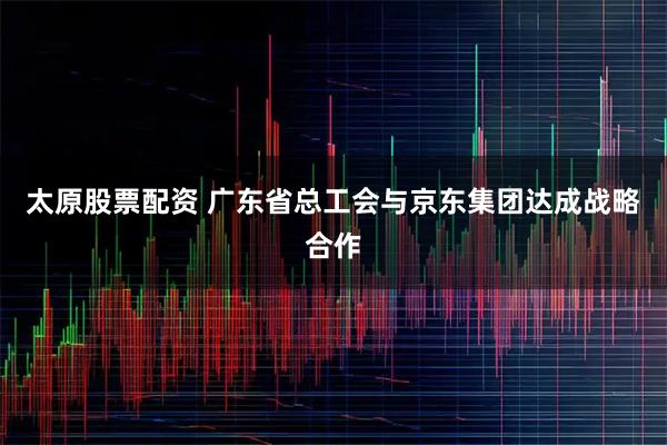 太原股票配资 广东省总工会与京东集团达成战略合作