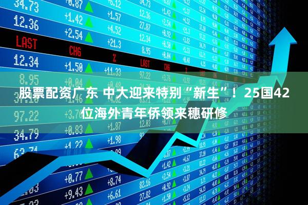 股票配资广东 中大迎来特别“新生”！25国42位海外青年侨领来穗研修
