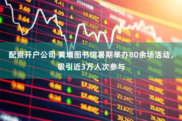 配资开户公司 黄埔图书馆暑期举办80余场活动，吸引近3万人次参与