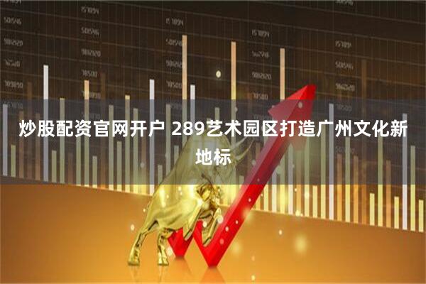 炒股配资官网开户 289艺术园区打造广州文化新地标