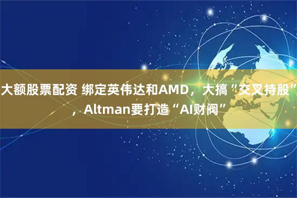 大额股票配资 绑定英伟达和AMD,大搞“交叉持股”,Altman要打造“AI财阀”