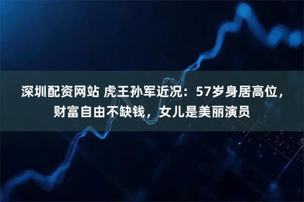 深圳配资网站 虎王孙军近况:57岁身居高位,财富自由不缺钱,女儿是美丽演员