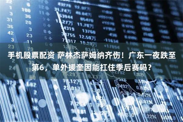 手机股票配资 萨林杰萨姆纳齐伤！广东一夜跌至第6，单外援奎因能扛住季后赛吗？