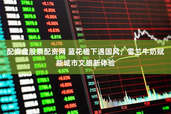 配资盘股票配资网 蓝花楹下遇国风，雪兰牛奶赋能城市文旅新体验