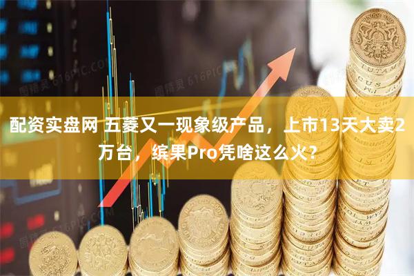 配资实盘网 五菱又一现象级产品，上市13天大卖2万台，缤果Pro凭啥这么火？