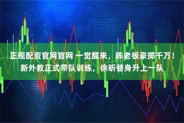 正规配资官网官网 一觉醒来，陈老板豪掷千万！新外教正式带队训练，徐昕替身升上一队