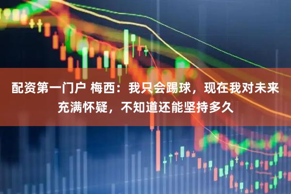 配资第一门户 梅西：我只会踢球，现在我对未来充满怀疑，不知道还能坚持多久