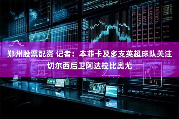 郑州股票配资 记者：本菲卡及多支英超球队关注切尔西后卫阿达拉比奥尤